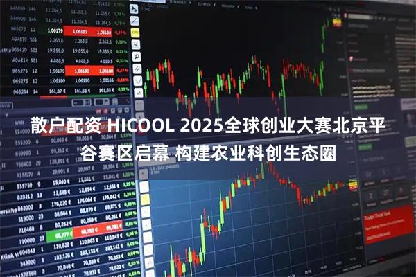 散户配资 HICOOL 2025全球创业大赛北京平谷赛区启幕 构建农业科创生态圈