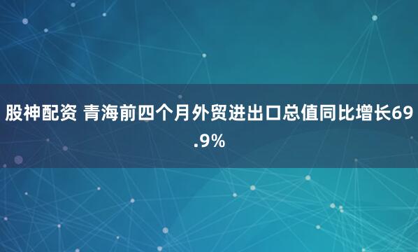 股神配资 青海前四个月外贸进出口总值同比增长69.9%