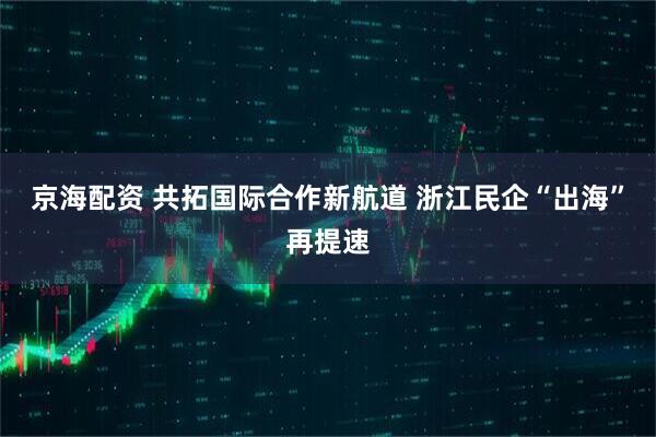 京海配资 共拓国际合作新航道 浙江民企“出海”再提速
