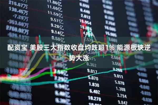 配资宝 美股三大指数收盘均跌超1% 能源板块逆势大涨
