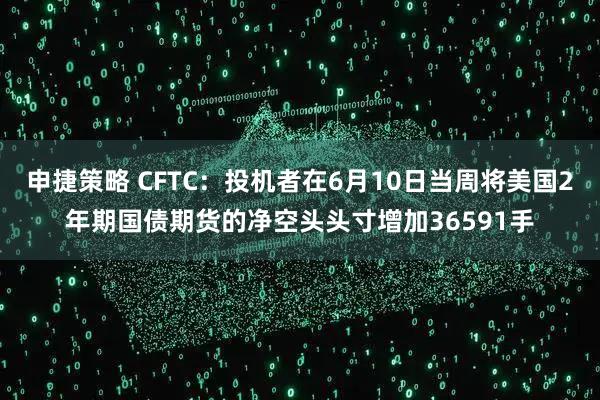 申捷策略 CFTC：投机者在6月10日当周将美国2年期国债期货的净空头头寸增加36591手