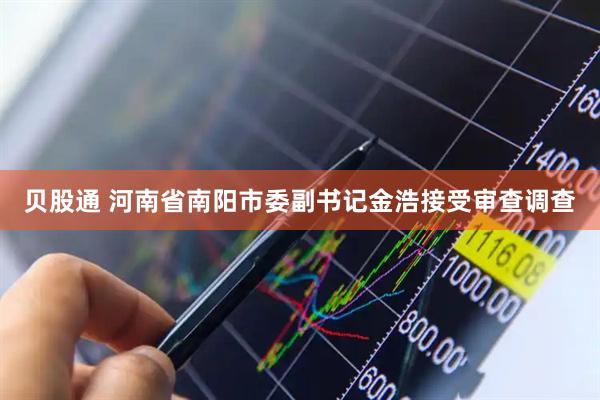 贝股通 河南省南阳市委副书记金浩接受审查调查