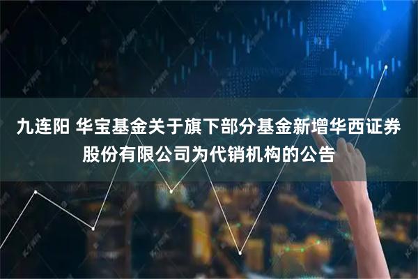 九连阳 华宝基金关于旗下部分基金新增华西证券股份有限公司为代销机构的公告