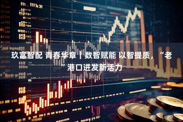 玖富智配 青春华章｜数智赋能&#32;以智提质，“老”港口迸发新活力