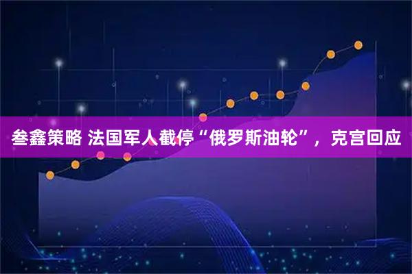 叁鑫策略 法国军人截停“俄罗斯油轮”，克宫回应