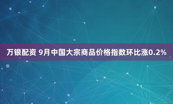 万银配资 9月中国大宗商品价格指数环比涨0.2%