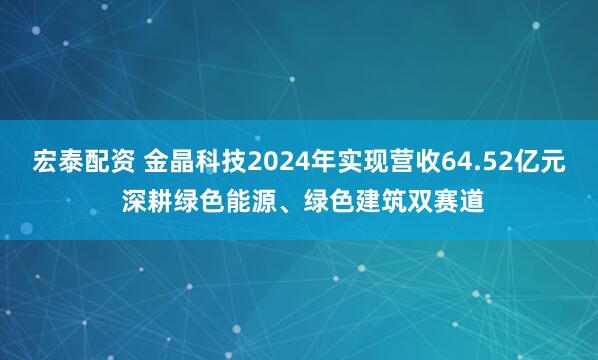 宏泰配资 金晶科技2024年实现营收64.52亿元 深耕绿色能源、绿色建筑双赛道