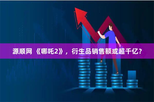 源顺网 《哪吒2》，衍生品销售额或超千亿？