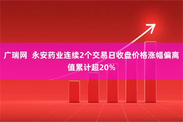 广瑞网  永安药业连续2个交易日收盘价格涨幅偏离值累计超20%