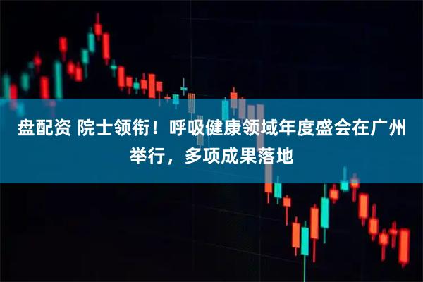 盘配资 院士领衔!呼吸健康领域年度盛会在广州举行,多项成果落地