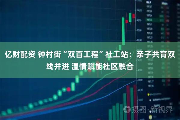 亿财配资 钟村街“双百工程”社工站:亲子共育双线并进 温情赋能社区融合