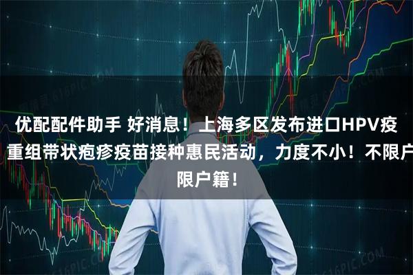 优配配件助手 好消息!上海多区发布进口HPV疫苗、重组带状疱疹疫苗接种惠民活动,力度不小!不限户籍!