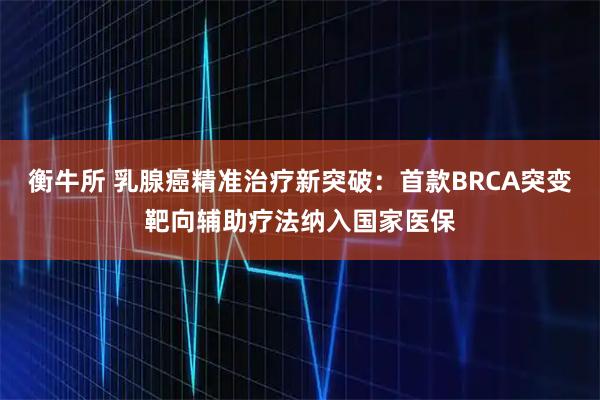 衡牛所 乳腺癌精准治疗新突破:首款BRCA突变靶向辅助疗法纳入国家医保