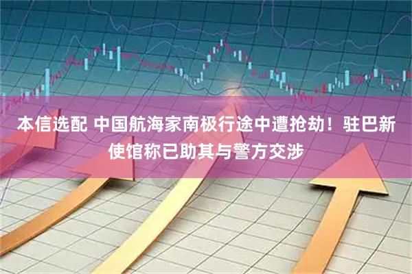 本信选配 中国航海家南极行途中遭抢劫!驻巴新使馆称已助其与警方交涉