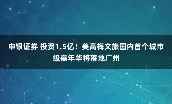 申银证券 投资1.5亿！美高梅文旅国内首个城市级嘉年华将落地广州