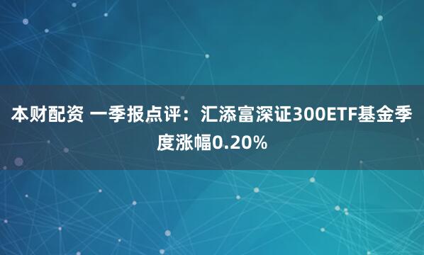 本财配资 一季报点评：汇添富深证300ETF基金季度涨幅0.20%