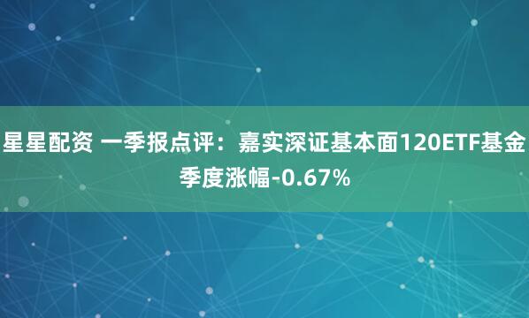 星星配资 一季报点评:嘉实深证基本面120ETF基金季度涨幅-0.67%