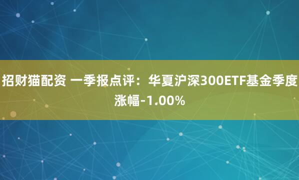招财猫配资 一季报点评：华夏沪深300ETF基金季度涨幅-1.00%