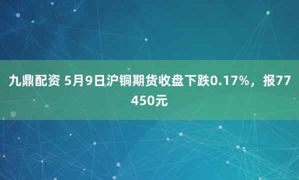 九鼎配资 5月9日沪铜期货收盘下跌0.17%，报77450元