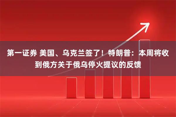 第一证券 美国、乌克兰签了！特朗普：本周将收到俄方关于俄乌停火提议的反馈