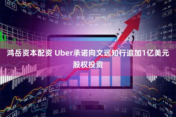 鸿岳资本配资 Uber承诺向文远知行追加1亿美元股权投资