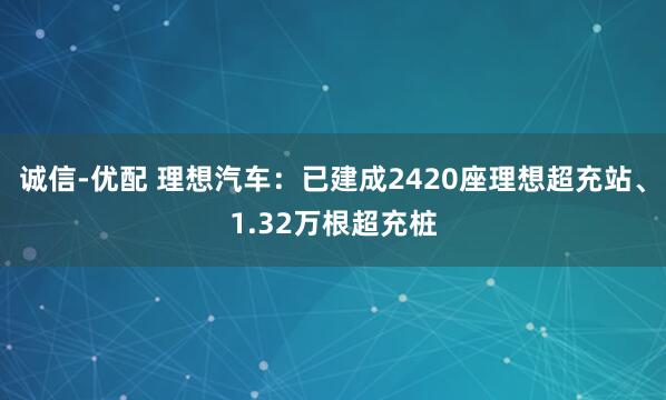 诚信-优配 理想汽车：已建成2420座理想超充站、1.32万根超充桩