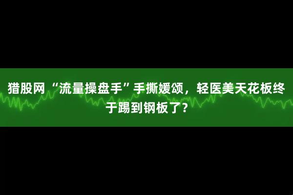 猎股网 “流量操盘手”手撕媛颂，轻医美天花板终于踢到钢板了？