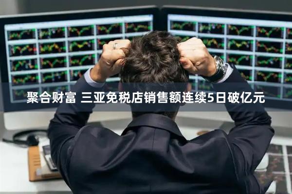 聚合财富 三亚免税店销售额连续5日破亿元
