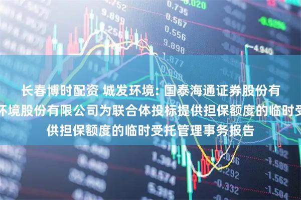 长春博时配资 城发环境: 国泰海通证券股份有限公司关于城发环境股份有限公司为联合体投标提供担保额度的临时受托管理事务报告