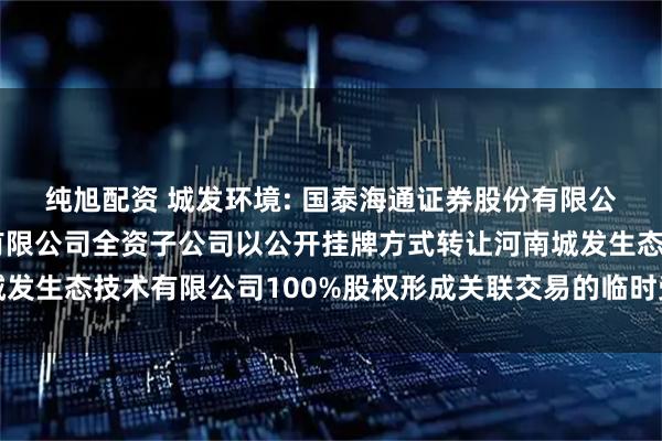 纯旭配资 城发环境: 国泰海通证券股份有限公司关于城发环境股份有限公司全资子公司以公开挂牌方式转让河南城发生态技术有限公司100%股权形成关联交易的临时受托管理事务报告