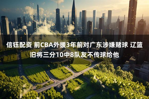 信钰配资 前CBA外援3年前对广东涉嫌赌球 辽篮旧将三分10中8队友不传球给他