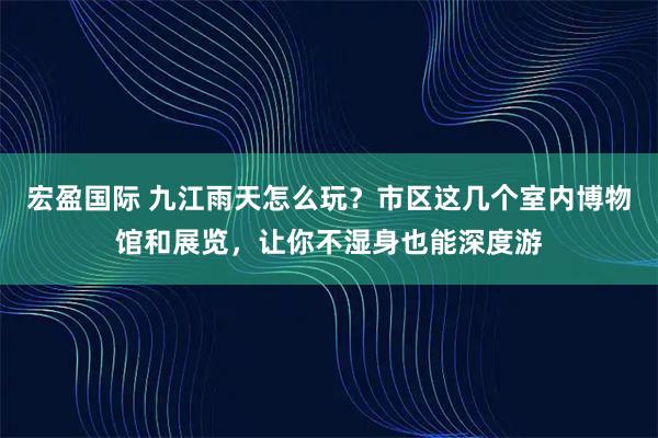 宏盈国际 九江雨天怎么玩？市区这几个室内博物馆和展览，让你不湿身也能深度游