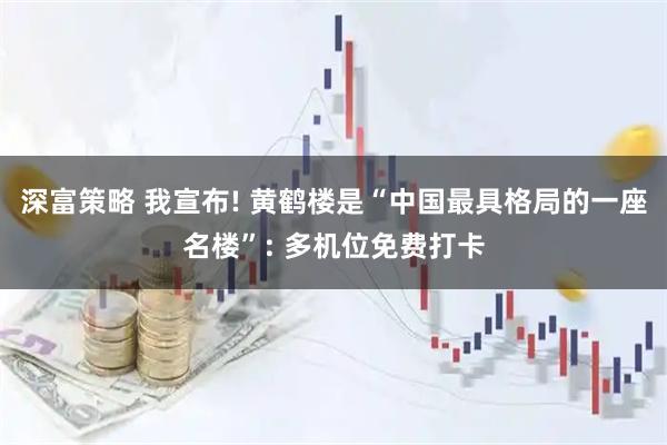 深富策略 我宣布! 黄鹤楼是“中国最具格局的一座名楼”: 多机位免费打卡