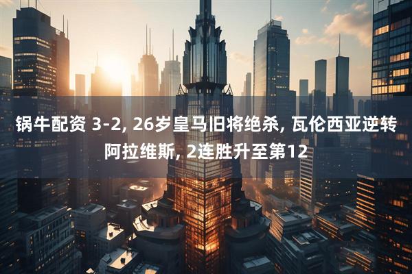 锅牛配资 3-2, 26岁皇马旧将绝杀, 瓦伦西亚逆转阿拉维斯, 2连胜升至第12