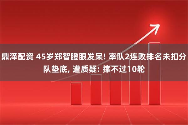 鼎泽配资 45岁郑智瞪眼发呆! 率队2连败排名未扣分队垫底, 遭质疑: 撑不过10轮