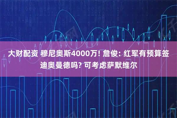 大财配资 穆尼奥斯4000万! 詹俊: 红军有预算签迪奥曼德吗? 可考虑萨默维尔