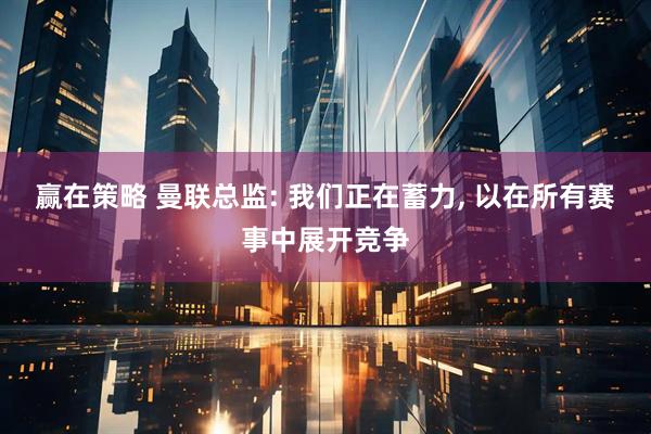 赢在策略 曼联总监: 我们正在蓄力, 以在所有赛事中展开竞争