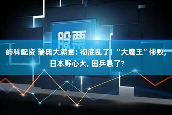 屿科配资 瑞典大满贯: 彻底乱了! “大魔王”惨败, 日本野心大, 国乒悬了?