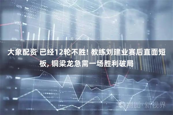 大象配资 已经12轮不胜! 教练刘建业赛后直面短板, 铜梁龙急需一场胜利破局